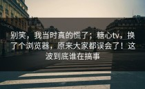 别笑，我当时真的慌了；糖心tv，换了个浏览器，原来大家都误会了！这波到底谁在搞事