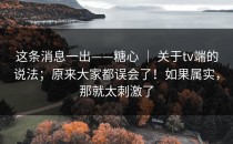 这条消息一出——糖心 ｜ 关于tv端的说法；原来大家都误会了！如果属实，那就太刺激了