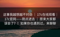 这事我越想越不对劲 ｜ 17c在线观看｜17c官网——刚点进去 ｜ 原来大家都误会了？！如果你也遇到过，来聊聊