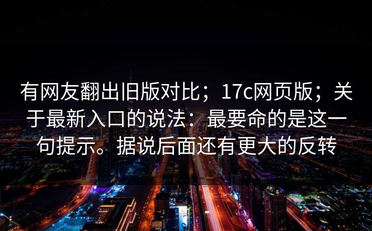 有网友翻出旧版对比；17c网页版；关于最新入口的说法：最要命的是这一句提示。据说后面还有更大的反转  第1张