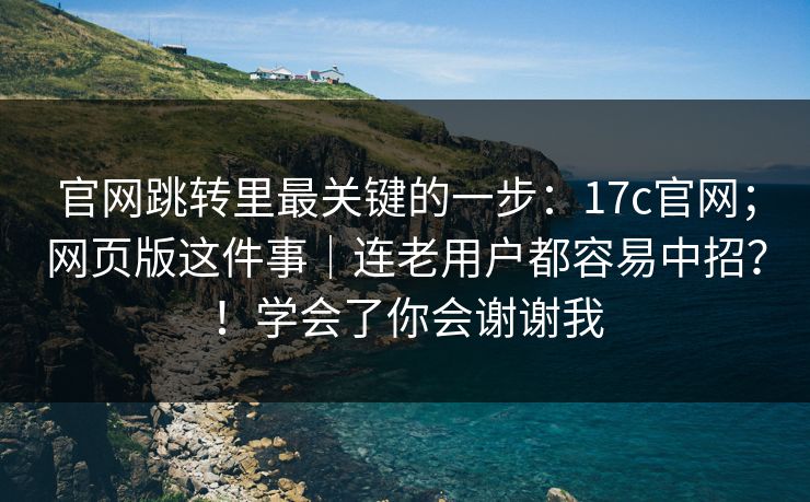 官网跳转里最关键的一步：17c官网；网页版这件事｜连老用户都容易中招？！学会了你会谢谢我  第1张
