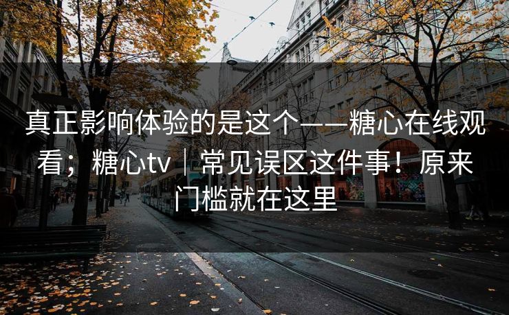 真正影响体验的是这个——糖心在线观看；糖心tv｜常见误区这件事！原来门槛就在这里  第1张