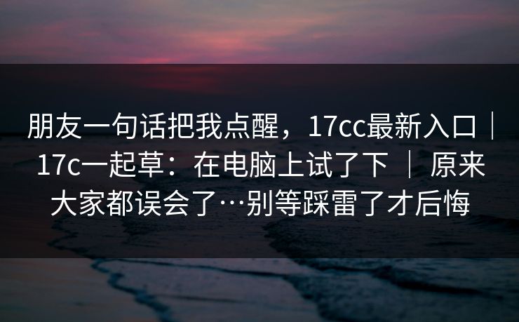 朋友一句话把我点醒，17cc最新入口｜17c一起草：在电脑上试了下 ｜ 原来大家都误会了…别等踩雷了才后悔  第1张