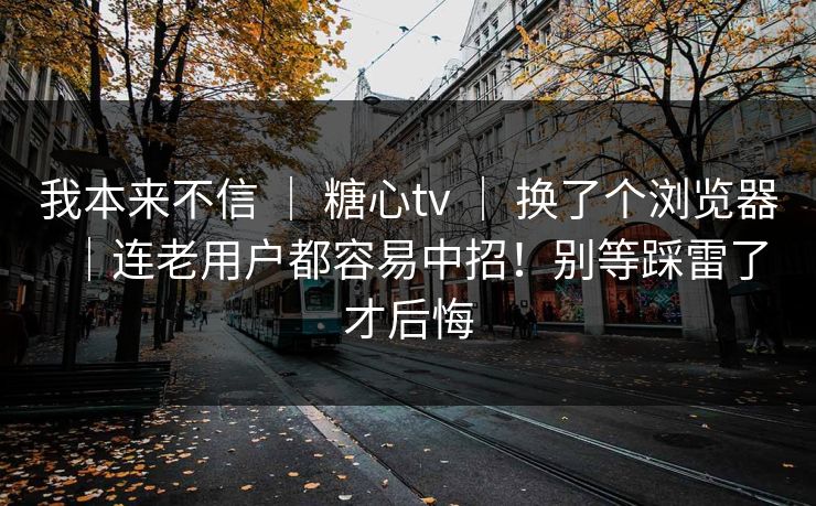 我本来不信 ｜ 糖心tv 换了个浏览器｜连老用户都容易中招！别等踩雷了才后悔  第1张