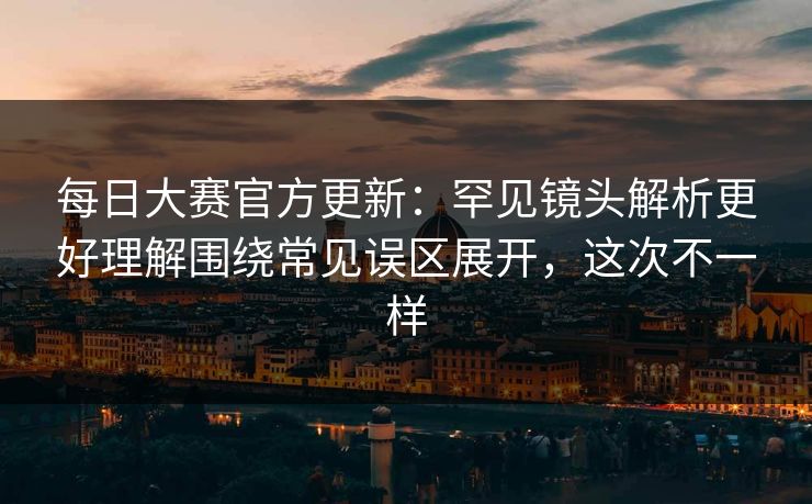 每日大赛官方更新：罕见镜头解析更好理解围绕常见误区展开，这次不一样  第1张