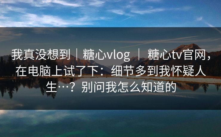 我真没想到｜糖心vlog ｜ 糖心tv官网，在电脑上试了下：细节多到我怀疑人生…？别问我怎么知道的  第1张