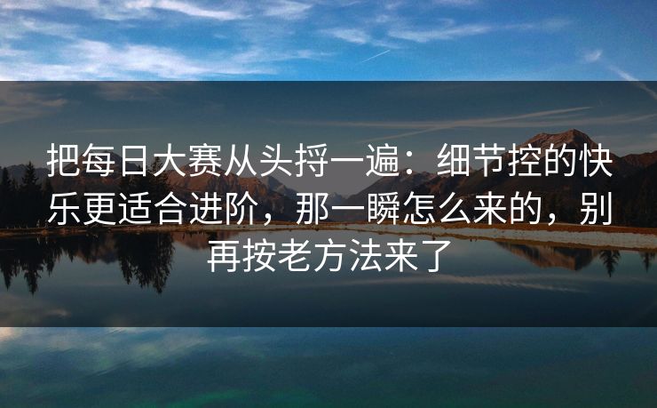 把每日大赛从头捋一遍：细节控的快乐更适合进阶，那一瞬怎么来的，别再按老方法来了  第1张