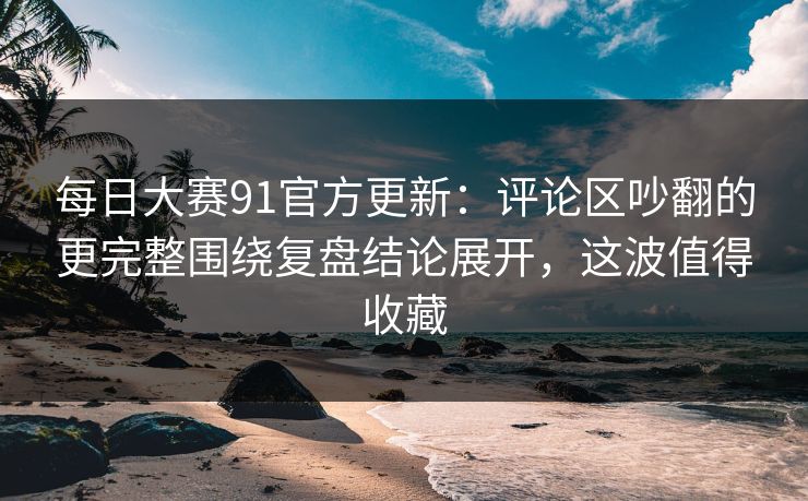 每日大赛91官方更新：评论区吵翻的更完整围绕复盘结论展开，这波值得收藏  第1张